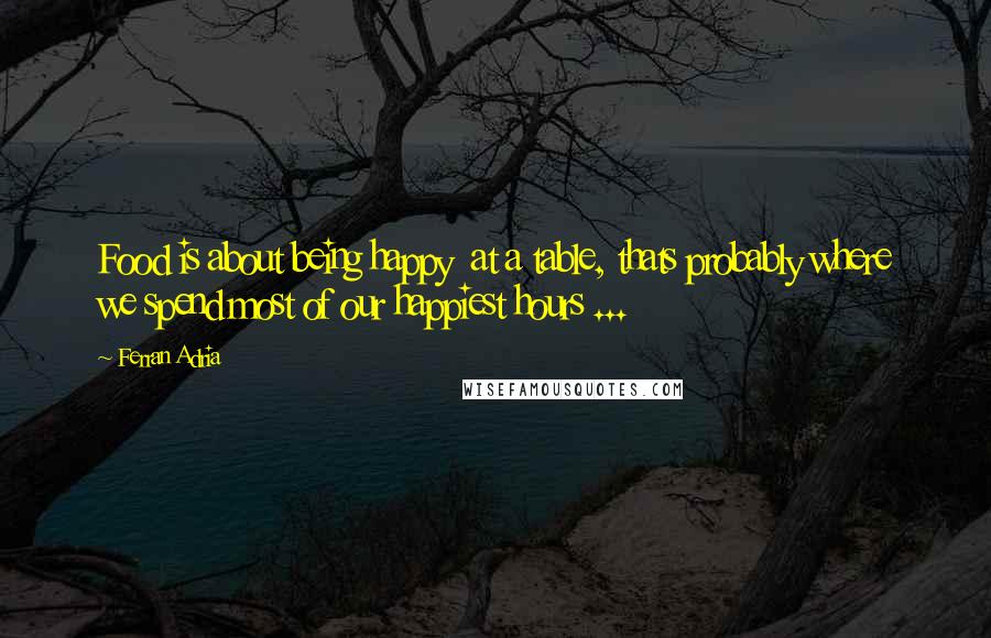 Ferran Adria Quotes: Food is about being happy at a table, thats probably where we spend most of our happiest hours ...