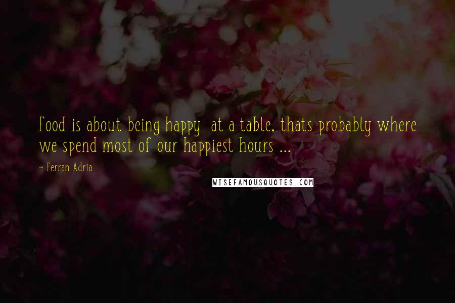 Ferran Adria Quotes: Food is about being happy at a table, thats probably where we spend most of our happiest hours ...