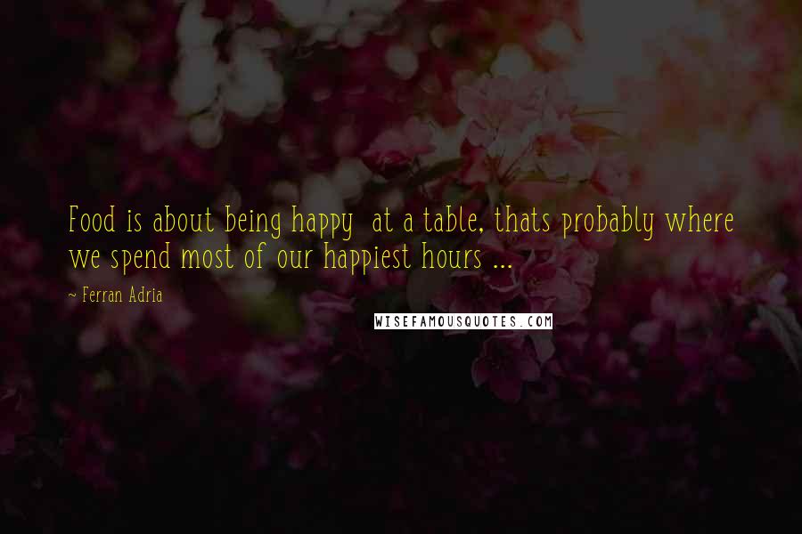 Ferran Adria Quotes: Food is about being happy  at a table, thats probably where we spend most of our happiest hours ...