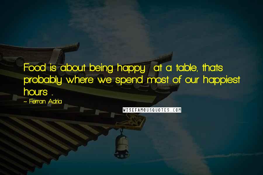 Ferran Adria Quotes: Food is about being happy  at a table, thats probably where we spend most of our happiest hours ...