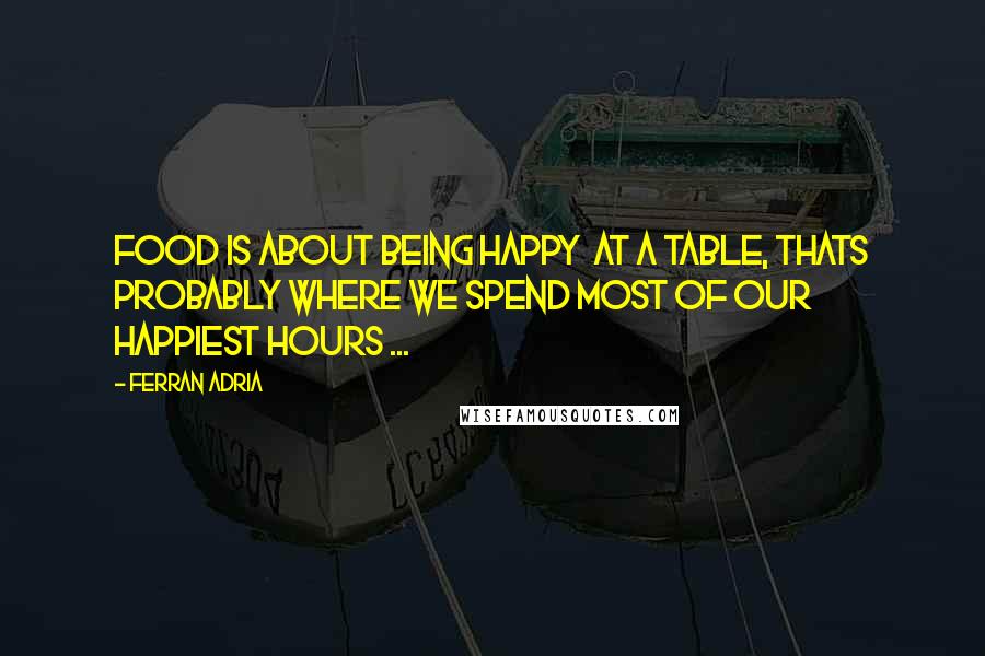 Ferran Adria Quotes: Food is about being happy  at a table, thats probably where we spend most of our happiest hours ...