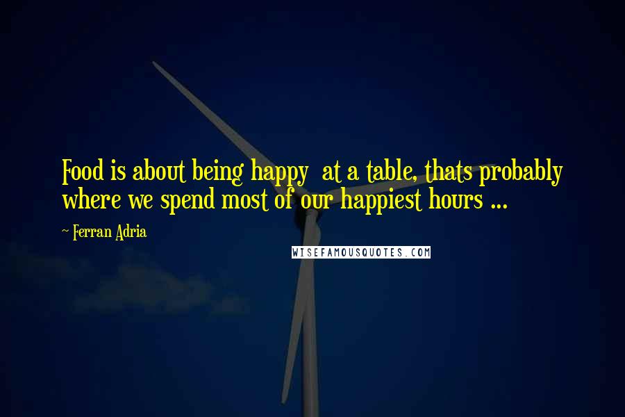 Ferran Adria Quotes: Food is about being happy  at a table, thats probably where we spend most of our happiest hours ...