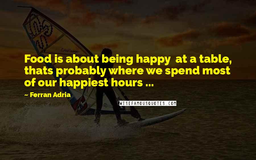 Ferran Adria Quotes: Food is about being happy  at a table, thats probably where we spend most of our happiest hours ...