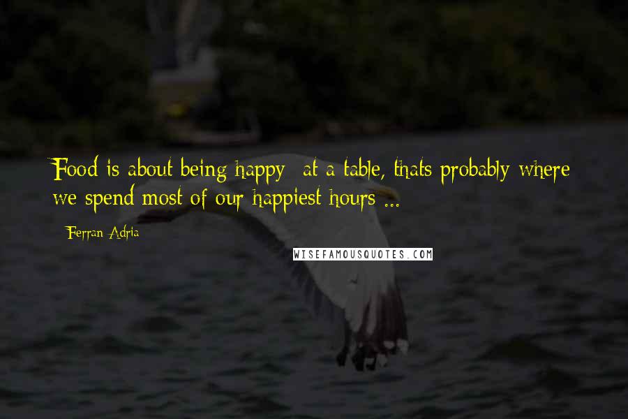 Ferran Adria Quotes: Food is about being happy at a table, thats probably where we spend most of our happiest hours ...