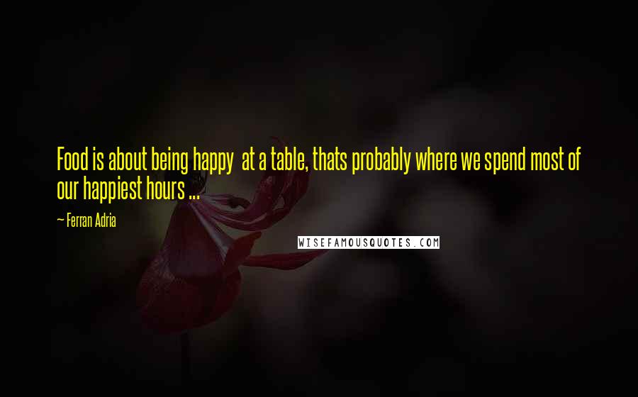 Ferran Adria Quotes: Food is about being happy at a table, thats probably where we spend most of our happiest hours ...