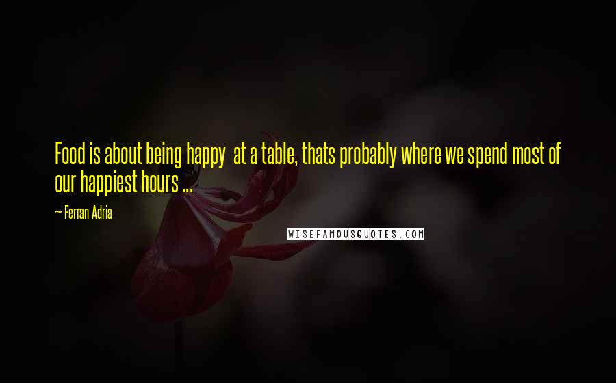 Ferran Adria Quotes: Food is about being happy  at a table, thats probably where we spend most of our happiest hours ...