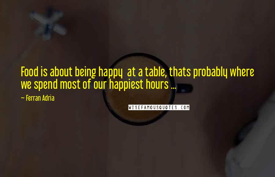 Ferran Adria Quotes: Food is about being happy at a table, thats probably where we spend most of our happiest hours ...