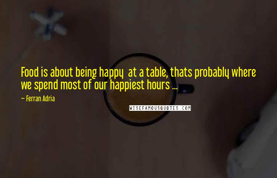 Ferran Adria Quotes: Food is about being happy  at a table, thats probably where we spend most of our happiest hours ...