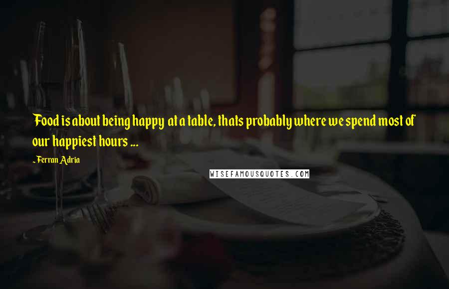 Ferran Adria Quotes: Food is about being happy  at a table, thats probably where we spend most of our happiest hours ...