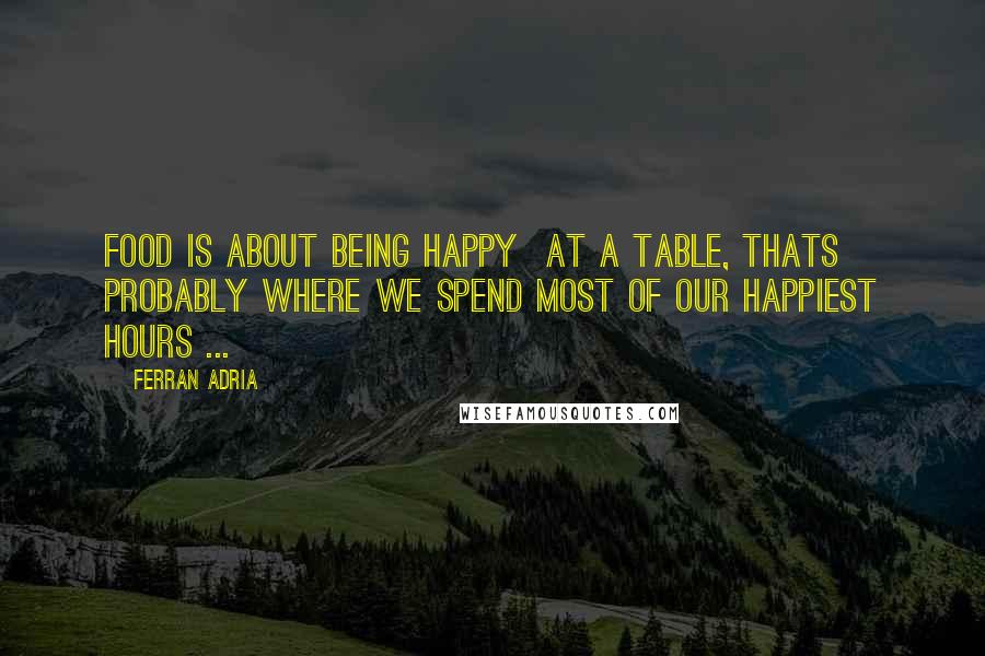 Ferran Adria Quotes: Food is about being happy  at a table, thats probably where we spend most of our happiest hours ...