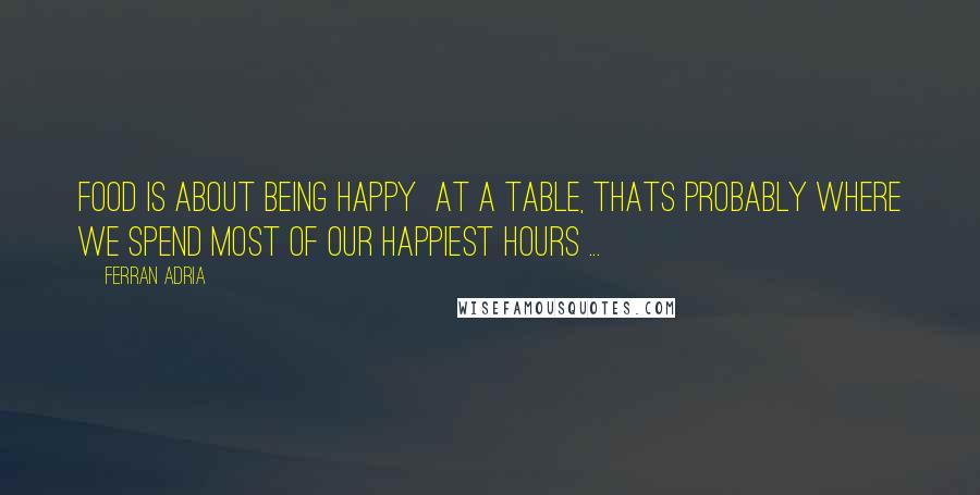 Ferran Adria Quotes: Food is about being happy  at a table, thats probably where we spend most of our happiest hours ...