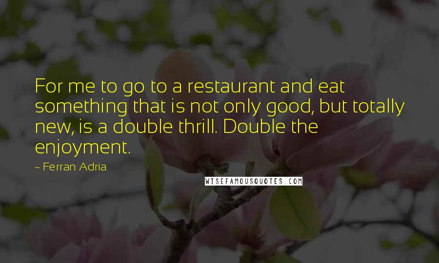Ferran Adria Quotes: For me to go to a restaurant and eat something that is not only good, but totally new, is a double thrill. Double the enjoyment.