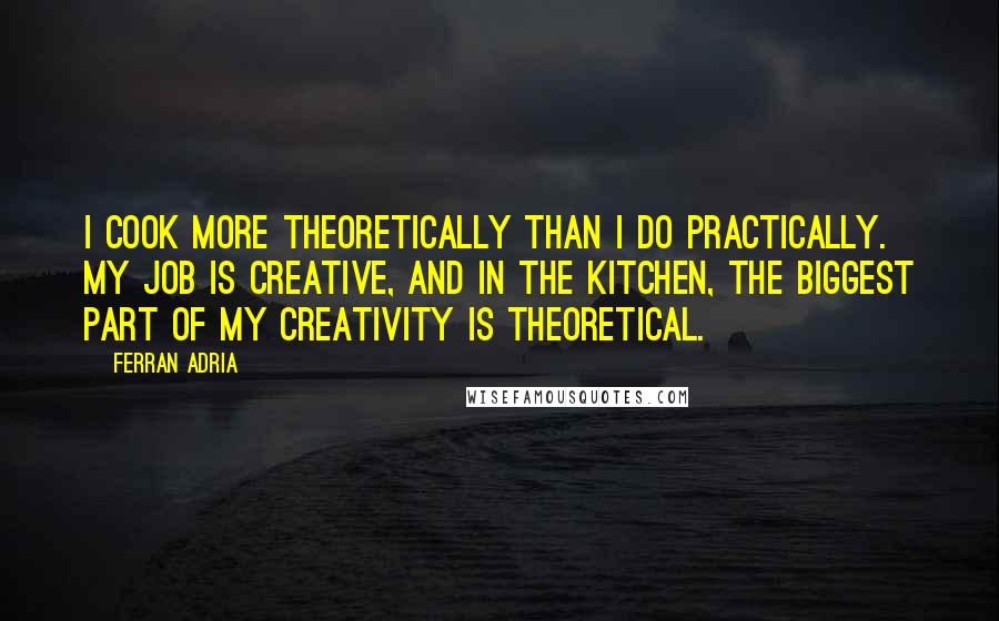 Ferran Adria Quotes: I cook more theoretically than I do practically. My job is creative, and in the kitchen, the biggest part of my creativity is theoretical.