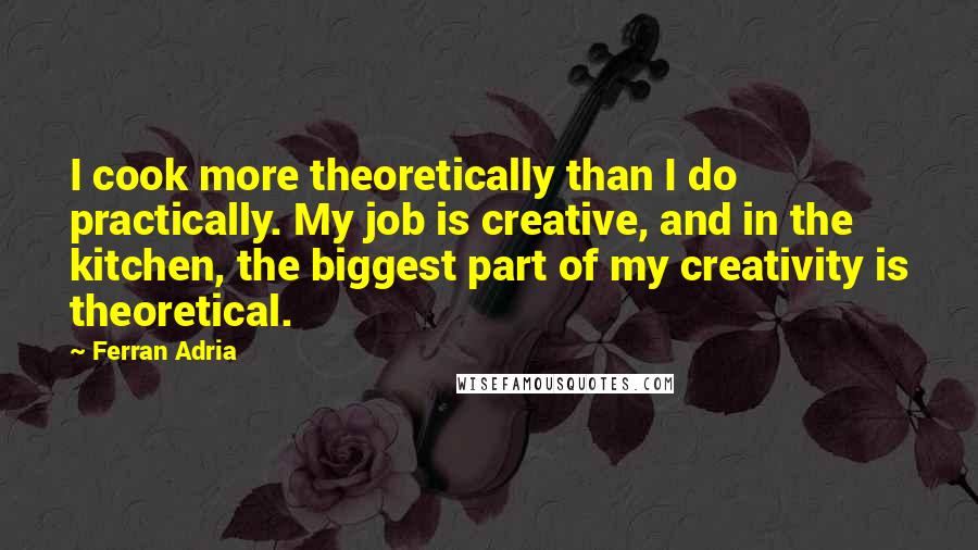 Ferran Adria Quotes: I cook more theoretically than I do practically. My job is creative, and in the kitchen, the biggest part of my creativity is theoretical.