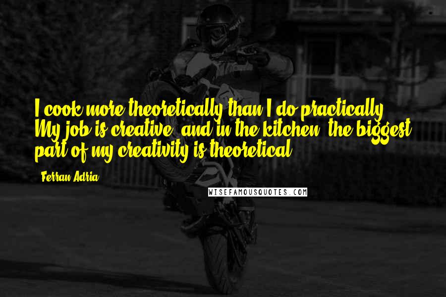 Ferran Adria Quotes: I cook more theoretically than I do practically. My job is creative, and in the kitchen, the biggest part of my creativity is theoretical.