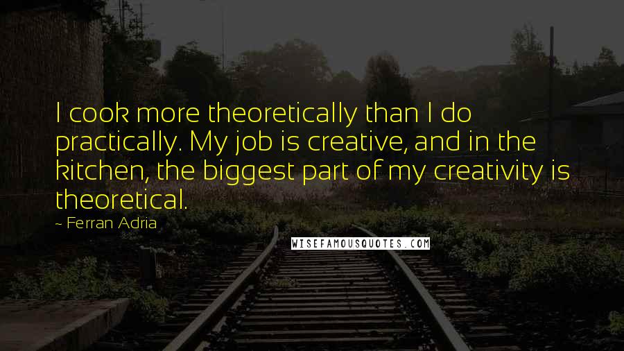 Ferran Adria Quotes: I cook more theoretically than I do practically. My job is creative, and in the kitchen, the biggest part of my creativity is theoretical.