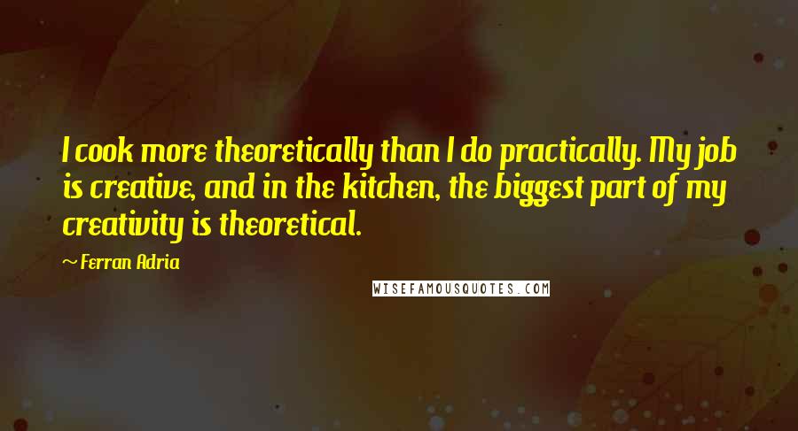 Ferran Adria Quotes: I cook more theoretically than I do practically. My job is creative, and in the kitchen, the biggest part of my creativity is theoretical.