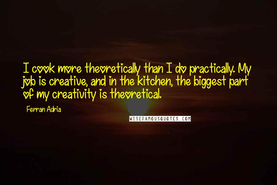 Ferran Adria Quotes: I cook more theoretically than I do practically. My job is creative, and in the kitchen, the biggest part of my creativity is theoretical.