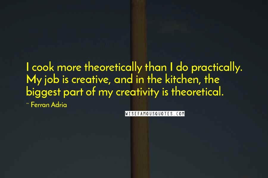 Ferran Adria Quotes: I cook more theoretically than I do practically. My job is creative, and in the kitchen, the biggest part of my creativity is theoretical.