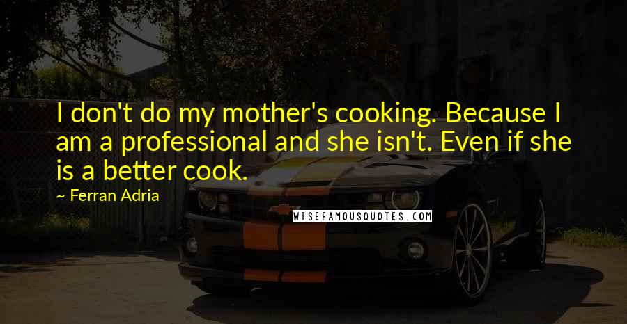 Ferran Adria Quotes: I don't do my mother's cooking. Because I am a professional and she isn't. Even if she is a better cook.