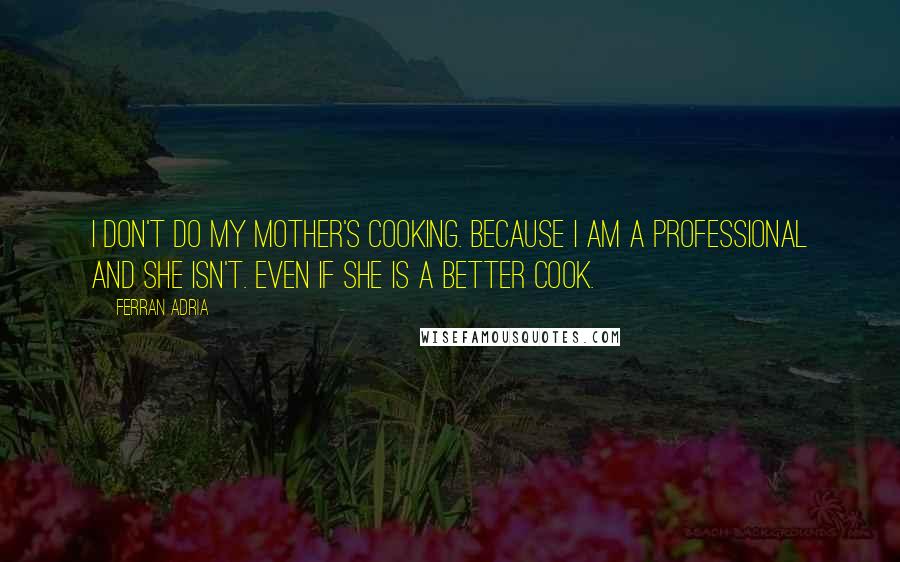 Ferran Adria Quotes: I don't do my mother's cooking. Because I am a professional and she isn't. Even if she is a better cook.