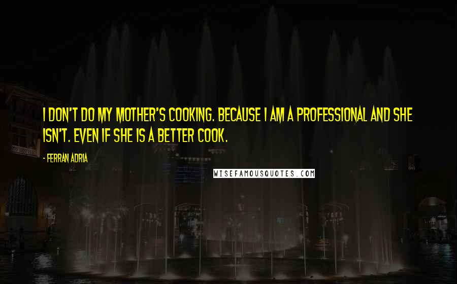 Ferran Adria Quotes: I don't do my mother's cooking. Because I am a professional and she isn't. Even if she is a better cook.