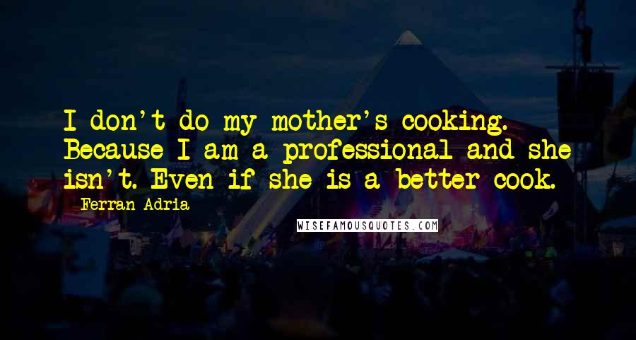 Ferran Adria Quotes: I don't do my mother's cooking. Because I am a professional and she isn't. Even if she is a better cook.