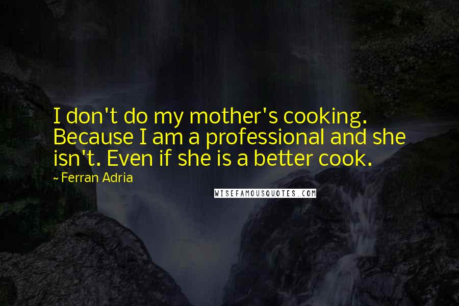 Ferran Adria Quotes: I don't do my mother's cooking. Because I am a professional and she isn't. Even if she is a better cook.