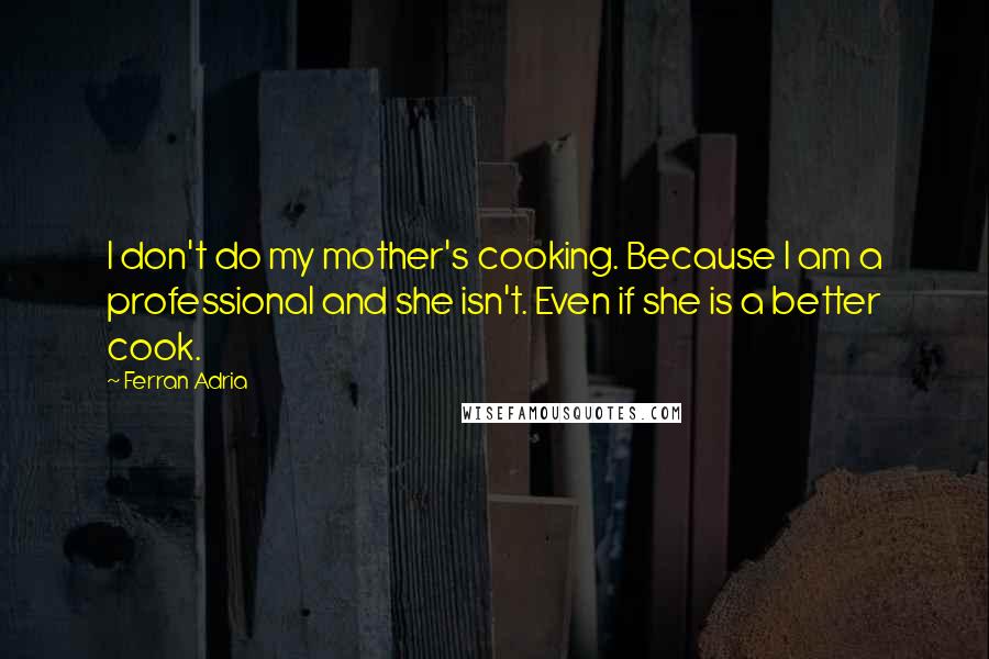 Ferran Adria Quotes: I don't do my mother's cooking. Because I am a professional and she isn't. Even if she is a better cook.