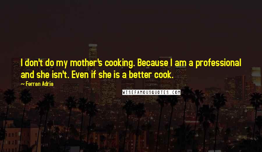 Ferran Adria Quotes: I don't do my mother's cooking. Because I am a professional and she isn't. Even if she is a better cook.