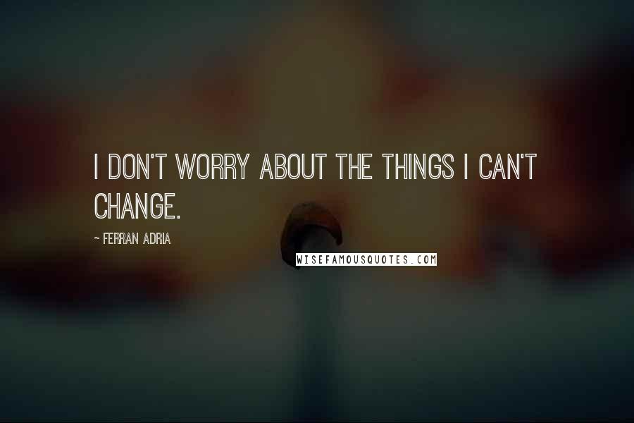 Ferran Adria Quotes: I don't worry about the things I can't change.