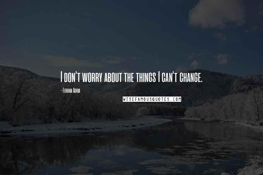 Ferran Adria Quotes: I don't worry about the things I can't change.