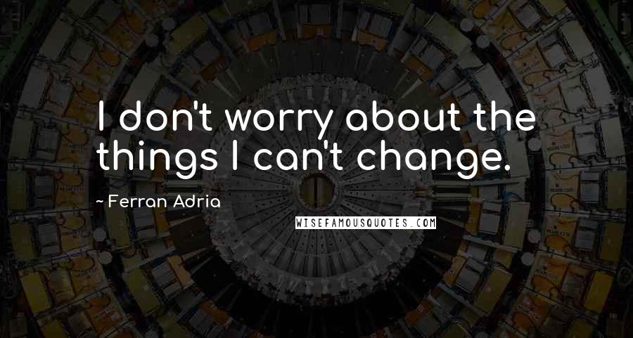 Ferran Adria Quotes: I don't worry about the things I can't change.