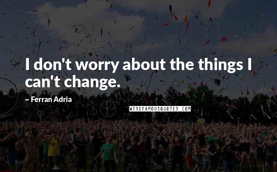 Ferran Adria Quotes: I don't worry about the things I can't change.