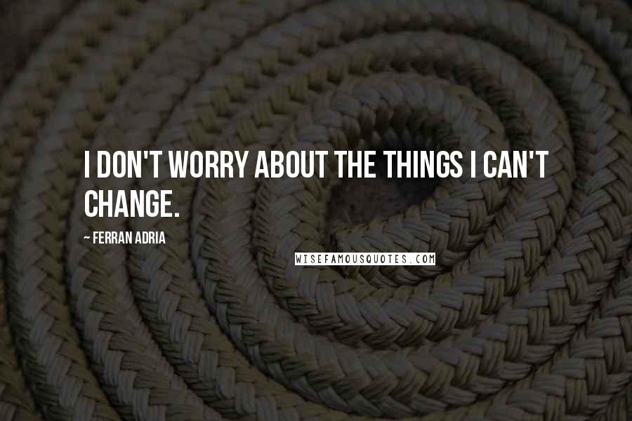 Ferran Adria Quotes: I don't worry about the things I can't change.