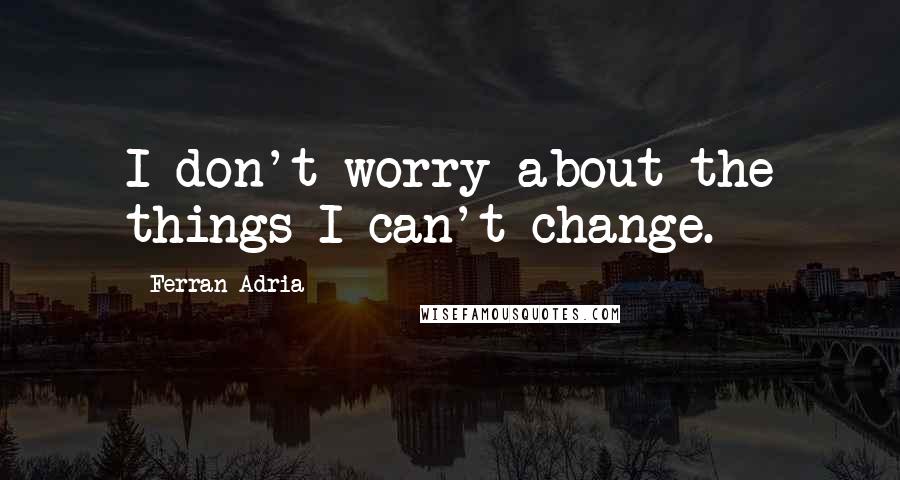 Ferran Adria Quotes: I don't worry about the things I can't change.