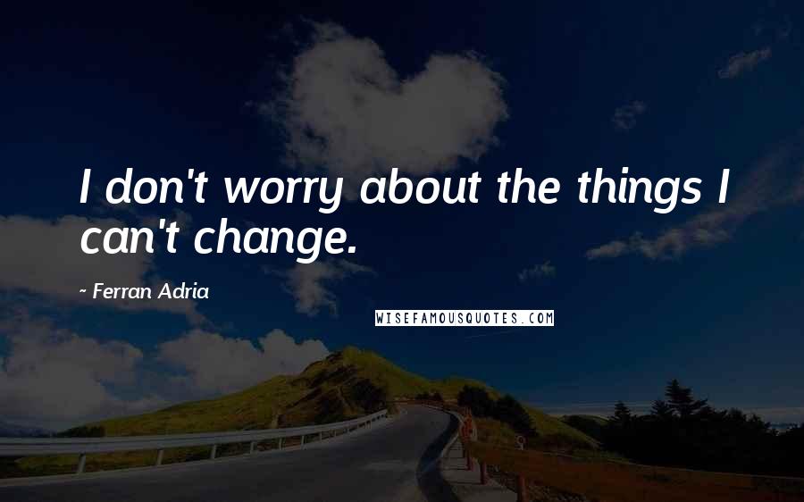 Ferran Adria Quotes: I don't worry about the things I can't change.