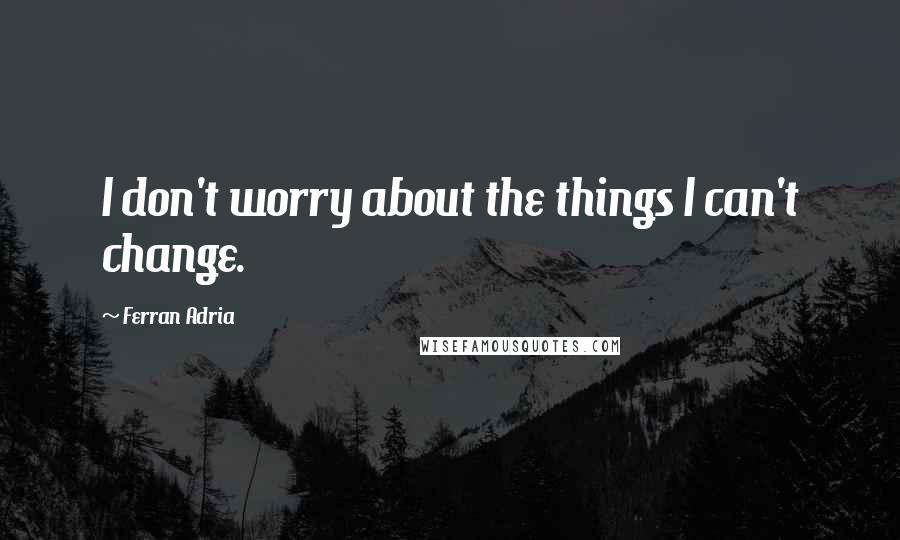 Ferran Adria Quotes: I don't worry about the things I can't change.