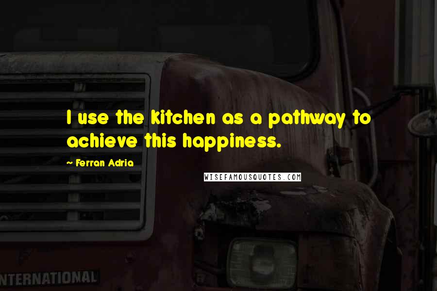 Ferran Adria Quotes: I use the kitchen as a pathway to achieve this happiness.