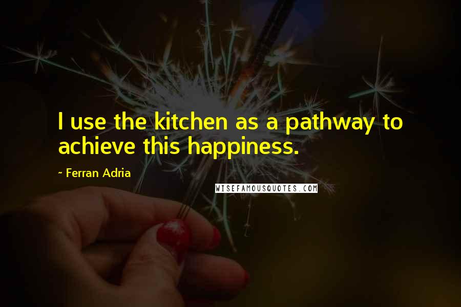 Ferran Adria Quotes: I use the kitchen as a pathway to achieve this happiness.