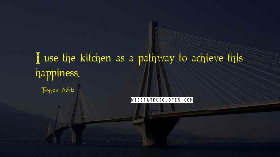 Ferran Adria Quotes: I use the kitchen as a pathway to achieve this happiness.