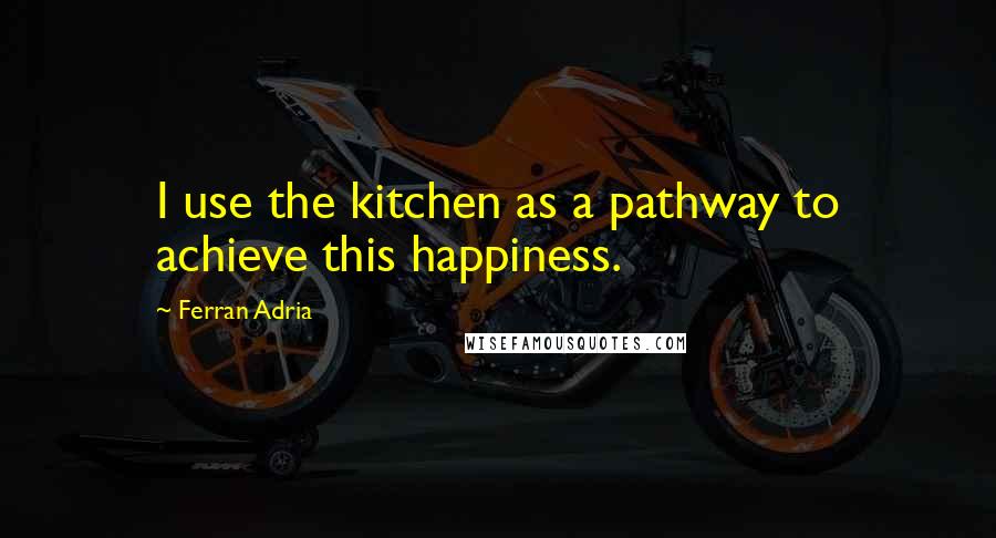 Ferran Adria Quotes: I use the kitchen as a pathway to achieve this happiness.