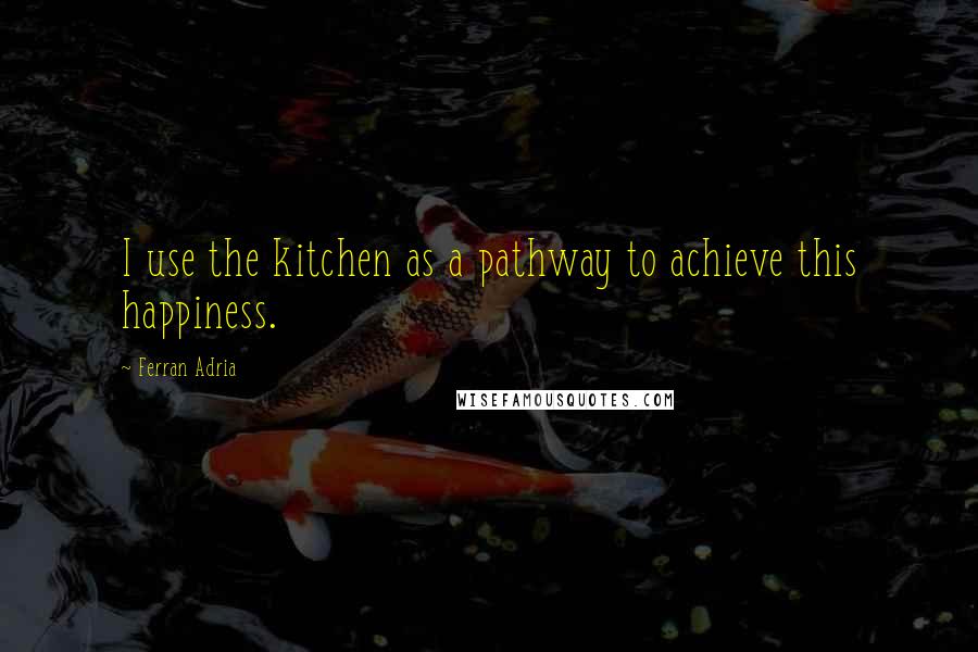 Ferran Adria Quotes: I use the kitchen as a pathway to achieve this happiness.