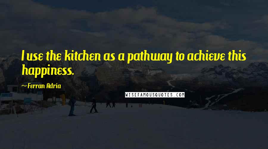 Ferran Adria Quotes: I use the kitchen as a pathway to achieve this happiness.