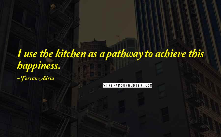 Ferran Adria Quotes: I use the kitchen as a pathway to achieve this happiness.