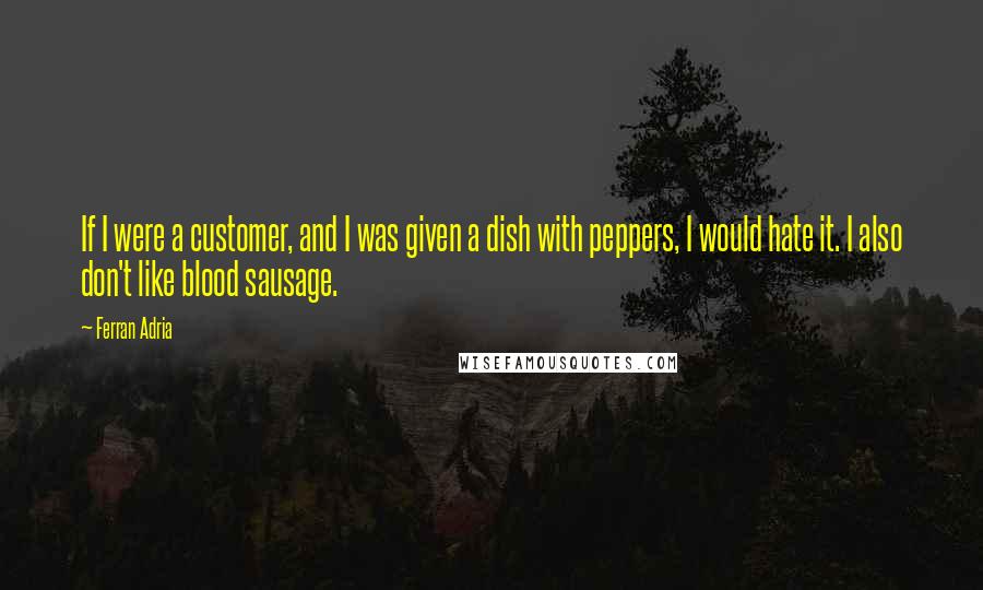 Ferran Adria Quotes: If I were a customer, and I was given a dish with peppers, I would hate it. I also don't like blood sausage.