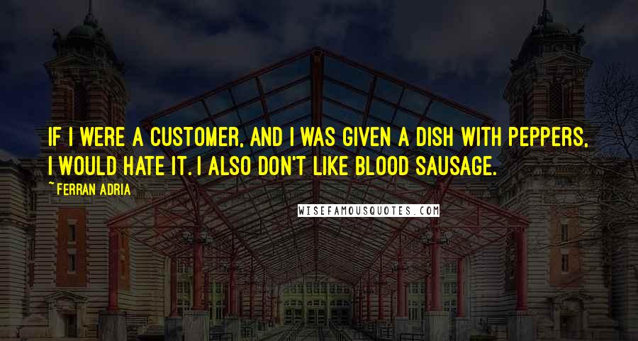 Ferran Adria Quotes: If I were a customer, and I was given a dish with peppers, I would hate it. I also don't like blood sausage.