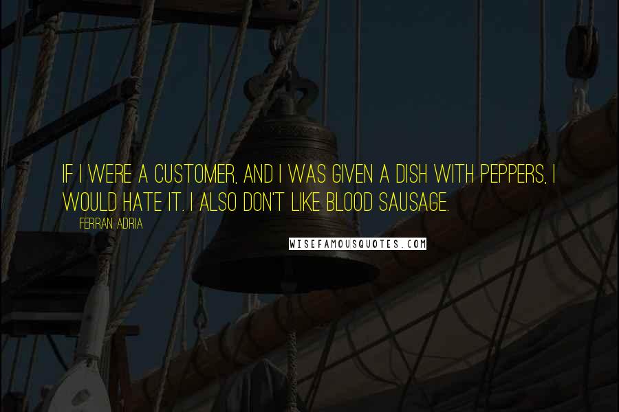 Ferran Adria Quotes: If I were a customer, and I was given a dish with peppers, I would hate it. I also don't like blood sausage.