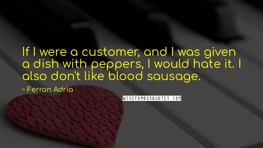 Ferran Adria Quotes: If I were a customer, and I was given a dish with peppers, I would hate it. I also don't like blood sausage.