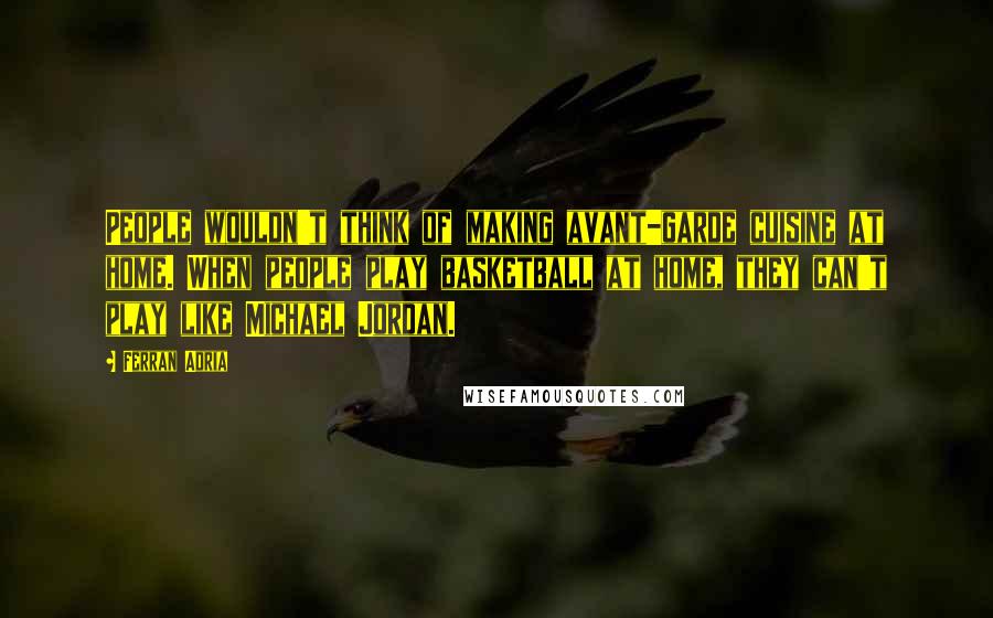 Ferran Adria Quotes: People wouldn't think of making avant-garde cuisine at home. When people play basketball at home, they can't play like Michael Jordan.